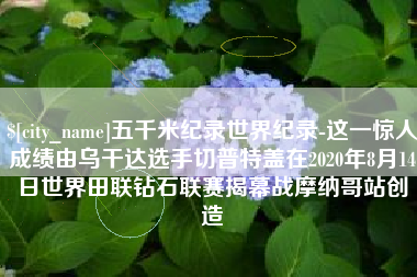 深圳五千米纪录世界纪录-这一惊人成绩由乌干达选手切普特盖在2020年8月14日世界田联钻石联赛揭幕战摩纳哥站创造