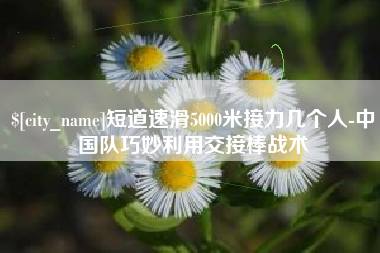 深圳短道速滑5000米接力几个人-中国队巧妙利用交接棒战术