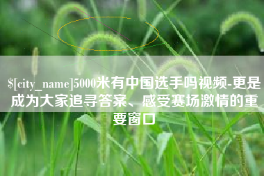 深圳5000米有中国选手吗视频-更是成为大家追寻答案、感受赛场激情的重要窗口