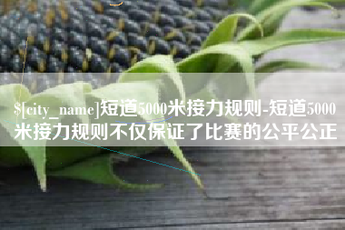 深圳短道5000米接力规则-短道5000米接力规则不仅保证了比赛的公平公正