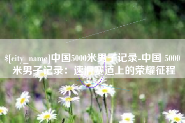 深圳中国5000米男子记录-中国 5000 米男子记录：速滑赛道上的荣耀征程