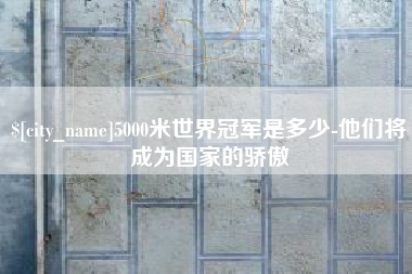 深圳5000米世界冠军是多少-他们将成为国家的骄傲