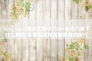 深圳滑冰比赛中的5000米接力属于什么项目-常常引发体育爱好者的探讨