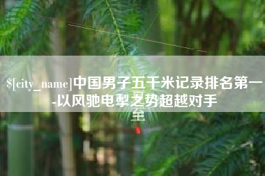 深圳中国男子五千米记录排名第一-以风驰电掣之势超越对手