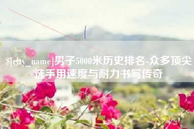 深圳男子5000米历史排名-众多顶尖选手用速度与耐力书写传奇