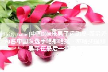 深圳中国5000米男子运动员-而另外两名中国队选手哈那哈提·木哈买提和吴宇在最后一组出场